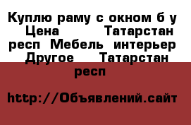 Куплю раму с окном б/у  › Цена ­ 508 - Татарстан респ. Мебель, интерьер » Другое   . Татарстан респ.